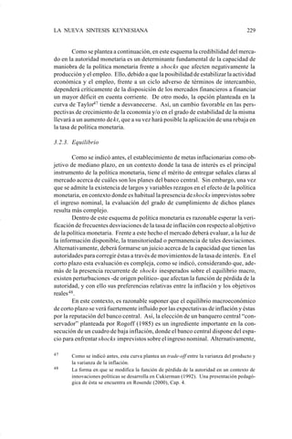 LA NUEVA SINTESIS KEYNESIANA                                                             229


                            Como se plantea a continuación, en este esquema la credibilidad del merca-
                    do en la autoridad monetaria es un determinante fundamental de la capacidad de
                    maniobra de la política monetaria frente a shocks que afecten negativamente la
                    producción y el empleo. Ello, debido a que la posibilidad de estabilizar la actividad
                    económica y el empleo, frente a un ciclo adverso de términos de intercambio,
                    dependerá críticamente de la disposición de los mercados financieros a financiar
                    un mayor déficit en cuenta corriente. De otro modo, la opción planteada en la
                    curva de Taylor47 tiende a desvanecerse. Así, un cambio favorable en las pers-
                    pectivas de crecimiento de la economía y/o en el grado de estabilidad de la misma
                    llevará a un aumento de kt, que a su vez hará posible la aplicación de una rebaja en
                    la tasa de política monetaria.

                    3.2.3. Equilibrio

                            Como se indicó antes, el establecimiento de metas inflacionarias como ob-
                    jetivo de mediano plazo, en un contexto donde la tasa de interés es el principal
                    instrumento de la política monetaria, tiene el mérito de entregar señales claras al
                    mercado acerca de cuáles son los planes del banco central. Sin embargo, una vez
                    que se admite la existencia de largos y variables rezagos en el efecto de la política
                    monetaria, en contexto donde es habitual la presencia de shocks imprevistos sobre
                    el ingreso nominal, la evaluación del grado de cumplimiento de dichos planes
                    resulta más complejo.
                            Dentro de este esquema de política monetaria es razonable esperar la veri-
                    ficación de frecuentes desviaciones de la tasa de inflación con respecto al objetivo
                    de la política monetaria. Frente a este hecho el mercado deberá evaluar, a la luz de
                    la información disponible, la transitoriedad o permanencia de tales desviaciones.
                    Alternativamente, deberá formarse un juicio acerca de la capacidad que tienen las
                    autoridades para corregir éstas a través de movimientos de la tasa de interés. En el
                    corto plazo esta evaluación es compleja, como se indicó, considerando que, ade-
                    más de la presencia recurrente de shocks inesperados sobre el equilibrio macro,
                    existen perturbaciones -de origen político- que afectan la función de pérdida de la
                    autoridad, y con ello sus preferencias relativas entre la inflación y los objetivos
                    reales 48 .
                            En este contexto, es razonable suponer que el equilibrio macroeconómico
                    de corto plazo se verá fuertemente influido por las expectativas de inflación y éstas
                    por la reputación del banco central. Así, la elección de un banquero central “con-
                    servador” planteada por Rogoff (1985) es un ingrediente importante en la con-
                    secución de un cuadro de baja inflación, donde el banco central dispone del espa-
                    cio para enfrentar shocks imprevistos sobre el ingreso nominal. Alternativamente,

                    47     Como se indicó antes, esta curva plantea un trade-off entre la varianza del producto y
                           la varianza de la inflación.
                    48     La forma en que se modifica la función de pérdida de la autoridad en un contexto de
                           innovaciones políticas se desarrolla en Cukierman (1992). Una presentación pedagó-
                           gica de ésta se encuentra en Rosende (2000), Cap. 4.




Art.F.Rosende.pm6                    229                                          25/07/02, 16:57
 