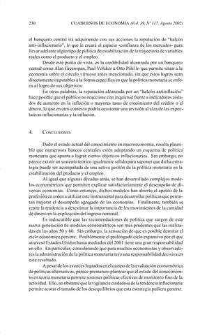 230                    CUADERNOS DE ECONOMIA (Vol. 39, Nº 117, Agosto 2002)


             el banquero central irá adquiriendo con sus acciones la reputación de “halcón
             anti-inflacionario”, lo que le creará el espacio -confianza de los mercados- para
             llevar adelante algún tipo de política de estabilización de la trayectoria de variables
             reales como el producto y el empleo.
                     Desde este punto de vista, es la credibilidad alcanzada por un banquero
             central como Alan Greenspan, Paul Volcker u Otto Pöhl lo que permite situar a la
             economía sobre el círculo virtuoso antes mencionado, sin que estos logros sean
             directamente imputables a la forma específica en que la política monetaria se enfo-
             ca al logro de sus objetivos.
                     En otras palabras, la reputación alcanzada por un “halcón antiinflación”
             hace posible que el público no reaccione con inquietud frente a indicadores aisla-
             dos de aumento en la inflación o mayores tasas de crecimiento del crédito o el
             dinero, lo que en otro contexto podría ocasionar una revisión al alza de las expec-
             tativas inflacionarias y la inflación.


             4.     CONCLUSIONES

                     Dado el estado actual del conocimiento en macroeconomía, resulta plausi-
             ble que numerosos bancos centrales estén adoptando un esquema de política
             monetaria que apunta a lograr ciertos objetivos inflacionarios. Sin embargo, no
             parece existir un sustento teórico igualmente sólido para suponer que dicha estra-
             tegia puede ser acompañada de una activa gestión de la política monetaria en la
             estabilización del producto y el empleo.
                     Al igual que algunas décadas atrás, se han desarrollado complejos mode-
             los econométricos que permiten explicar satisfactoriamente el desempeño de di-
             versas economías. Como entonces, dichos modelos han abierto el apetito de la
             profesión en orden a utilizar este instrumental para desarrollar políticas que permi-
             tan mejorar el desempeño agregado de las economías. Finalmente, también se
             repite la tendencia a desestimar la importancia de los movimientos de la cantidad
             de dinero en la explicación del ingreso nominal.
                     Es indiscutible que las recomendaciones de política que surgen de esta
             nueva generación de modelos econométricos son más prudentes que las realiza-
             das en los años 50 y 60. Sin embargo, la sensación de que es posible derrotar el
             ciclo económico persiste. Posiblemente el prolongado ciclo expansivo por el que
             atravesó Estados Unidos hasta mediados del 2001 tiene una gran responsabilidad
             en ello. En particular, considerando que para muchos economistas y observado-
             res la administración de la política monetaria tuvo una responsabilidad decisiva en
             este resultado.
                     A pesar de los avances logrados en el campo de la evaluación econométrica
             de políticas alternativas, parece prematuro plantear que el estado del conocimien-
             to en teoría monetaria permite sostener políticas efectivas de monitoreo fino de la
             actividad. Ello, no obstante que la vigilancia cuidadosa de la tendencia inflacionaria
             permite acotar el tamaño de los desequilibrios que esta estrategia pudiera generar.




Art.F.Rosende.pm6                   230                                       25/07/02, 16:57
 