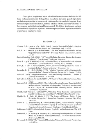 LA NUEVA SINTESIS KEYNESIANA                                                         231


                             Dado que el esquema de metas inflacionarias supone una dosis de flexibi-
                    lidad en la administración de la política monetaria, pareciera que el ingrediente
                    verdaderamente crítico al momento de establecer la coherencia del logro de deter-
                    minados objetivos inflacionarios, con una labor de estabilización de variables, es
                    la reputación antiinflacionaria del banco central. En último término esta variable
                    determinará el espacio de la política monetaria para enfrentar objetivos diferentes
                    a la inflación en el corto plazo.




                                                       REFERENCIAS

                    Alvarez, F.; R. Lucas Jr. y W. Weber (2001), “Interest Rates and Inflation”, American
                                    Economic Review, Papers and Proceedings, May, 219-225.
                    Ball, L.; N.G. Mankiw y D. Romer (1988), “The New Keynesian Economics and the
                                    Output Inflation Trade-Off”, Brookings Papers on Economic Activity,
                                    1; 1-65.
                    Banco Central de Chile (2000), “10 Years of Inflation Targeting: Design, Performance
                                    Challenges”, Fourth Annual Conference, November.
                    Barro, R. J. y D. B. Gordon (1983a), “A Positive Theory of Monetary Policy in a Natural
                                    Rate Model”, Journal of Political Economy, 91, 4; 589-610.
                    Barro, R. J. y D. B. Gordon (1983b), “Rules, Discretion and Reputation in a Model of
                                    Monetary Policy”, Journal of Monetary Economics, 12.
                    Bernanke, B. S. y F. S. Mishkin (1997), “Inflation Targeting: A New Framework for
                                    Monetary Policy”, Journal of Economic Perspective 11, Spring , 97-116.
                    Calvo, G. (1983), “Staggered Prices in a Utility Maximizing Framework”, Journal of
                                    Monetary Economics, 1 2, 383-398.
                    Calvo, G.; O. Celasun, M. Kumhof (2001), “A Theory of Rational Inertia”, mimeo, Winter
                                    Camp.
                    Ceccheti, S.G. y M. Ehrmann (2002), “Does Inflation Targeting Increase Output Volatility?
                                    An International Comparison of Policymakers' Preferences and Outcomes”
                                    en W.N. Loayza y K. Schmidt-Hebbel, Monetary Policy: Rules and
                                    Transmission Mechanism.
                    Clarida, R.; J. Gali y M. Gertler (1997), “Monetary Policy Rules and Macroeconomic
                                    Stability: Evidence and Some Theory”, NBER Working Paper Nº 6442.
                    Clarida, R.; J. Gali y M. Gertler (1999) “The Science of Monetary Policy: A New
                                    Keynesian Perspective”, Journal of Economic Literature, Dec.37(4),
                                    1661-1701.
                    Corbo, V.; O. Landerretche y K. Schmidt-Hebbel (2001), “Does Inflation Targeting
                                    Make a Difference?” en N. Loayza y R. Soto (Eds.) Ten Years of Inflation
                                    Targeting: Design, Performance, Challenges, Central Bank of Chile.
                    Cukierman, A. (1992), Central Bank Strategy, Credibility and Independence, The MIT
                                    Press.
                    Cukierman, A.; S. Webb y B. Neyapti (1993),“Measuring the Independence of Central
                                    Banks and its Effects on Policy Outcomes”, The World Bank Economic
                                    Review, 6, 3, 353-398.
                    De Long, J. B. (2000), “The Triumph of Monetarism?”, Journal of Economic Perspectives,
                                    14, 1; 83-94.




Art.F.Rosende.pm6                    231                                        25/07/02, 16:57
 