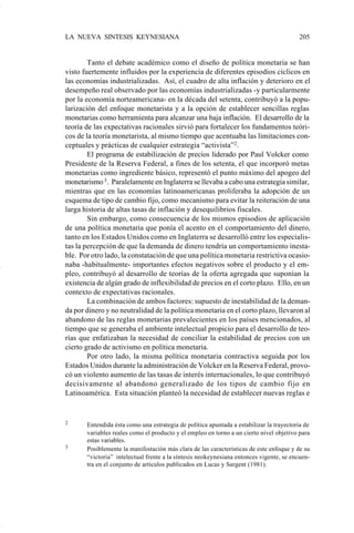 LA NUEVA SINTESIS KEYNESIANA                                                              205


                            Tanto el debate académico como el diseño de política monetaria se han
                    visto fuertemente influidos por la experiencia de diferentes episodios cíclicos en
                    las economías industrializadas. Así, el cuadro de alta inflación y deterioro en el
                    desempeño real observado por las economías industrializadas -y particularmente
                    por la economía norteamericana- en la década del setenta, contribuyó a la popu-
                    larización del enfoque monetarista y a la opción de establecer sencillas reglas
                    monetarias como herramienta para alcanzar una baja inflación. El desarrollo de la
                    teoría de las expectativas racionales sirvió para fortalecer los fundamentos teóri-
                    cos de la teoría monetarista, al mismo tiempo que acentuaba las limitaciones con-
                    ceptuales y prácticas de cualquier estrategia “activista”2 .
                            El programa de estabilización de precios liderado por Paul Volcker como
                    Presidente de la Reserva Federal, a fines de los setenta, el que incorporó metas
                    monetarias como ingrediente básico, representó el punto máximo del apogeo del
                    monetarismo 3 . Paralelamente en Inglaterra se llevaba a cabo una estrategia similar,
                    mientras que en las economías latinoamericanas proliferaba la adopción de un
                    esquema de tipo de cambio fijo, como mecanismo para evitar la reiteración de una
                    larga historia de altas tasas de inflación y desequilibrios fiscales.
                            Sin embargo, como consecuencia de los mismos episodios de aplicación
                    de una política monetaria que ponía el acento en el comportamiento del dinero,
                    tanto en los Estados Unidos como en Inglaterra se desarrolló entre los especialis-
                    tas la percepción de que la demanda de dinero tendría un comportamiento inesta-
                    ble. Por otro lado, la constatación de que una política monetaria restrictiva ocasio-
                    naba -habitualmente- importantes efectos negativos sobre el producto y el em-
                    pleo, contribuyó al desarrollo de teorías de la oferta agregada que suponían la
                    existencia de algún grado de inflexibilidad de precios en el corto plazo. Ello, en un
                    contexto de expectativas racionales.
                            La combinación de ambos factores: supuesto de inestabilidad de la deman-
                    da por dinero y no neutralidad de la política monetaria en el corto plazo, llevaron al
                    abandono de las reglas monetarias prevalecientes en los países mencionados, al
                    tiempo que se generaba el ambiente intelectual propicio para el desarrollo de teo-
                    rías que enfatizaban la necesidad de conciliar la estabilidad de precios con un
                    cierto grado de activismo en política monetaria.
                            Por otro lado, la misma política monetaria contractiva seguida por los
                    Estados Unidos durante la administración de Volcker en la Reserva Federal, provo-
                    có un violento aumento de las tasas de interés internacionales, lo que contribuyó
                    decisivamente al abandono generalizado de los tipos de cambio fijo en
                    Latinoamérica. Esta situación planteó la necesidad de establecer nuevas reglas e


                    2      Entendida ésta como una estrategia de política apuntada a estabilizar la trayectoria de
                           variables reales como el producto y el empleo en torno a un cierto nivel objetivo para
                           estas variables.
                    3      Posiblemente la manifestación más clara de las características de este enfoque y de su
                           “victoria” intelectual frente a la síntesis neokeynesiana entonces vigente, se encuen-
                           tra en el conjunto de artículos publicados en Lucas y Sargent (1981).




Art.F.Rosende.pm6                    205                                           25/07/02, 16:57
 