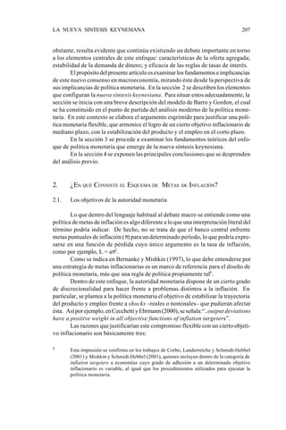LA NUEVA SINTESIS KEYNESIANA                                                             207


                    obstante, resulta evidente que continúa existiendo un debate importante en torno
                    a los elementos centrales de este enfoque: características de la oferta agregada;
                    estabilidad de la demanda de dinero; y eficacia de las reglas de tasas de interés.
                            El propósito del presente artículo es examinar los fundamentos e implicancias
                    de este nuevo consenso en macroeconomía, mirando éste desde la perspectiva de
                    sus implicancias de política monetaria. En la sección 2 se describen los elementos
                    que configuran la nueva síntesis keynesiana. Para situar estos adecuadamente, la
                    sección se inicia con una breve descripción del modelo de Barro y Gordon, el cual
                    se ha constituido en el punto de partida del análisis moderno de la política mone-
                    taria. En este contexto se elabora el argumento esgrimido para justificar una polí-
                    tica monetaria flexible, que armonice el logro de un cierto objetivo inflacionario de
                    mediano plazo, con la estabilización del producto y el empleo en el corto plazo.
                            En la sección 3 se procede a examinar los fundamentos teóricos del enfo-
                    que de política monetaria que emerge de la nueva síntesis keynesiana.
                            En la sección 4 se exponen las principales conclusiones que se desprenden
                    del análisis previo.


                    2.     ¿EN QUÉ CONSISTE EL ESQUEMA DE METAS                 DE INFLACIÓN?


                    2.1.   Los objetivos de la autoridad monetaria

                            Lo que dentro del lenguaje habitual al debate macro se entiende como una
                    política de metas de inflación es algo diferente a lo que una interpretación literal del
                    término podría indicar. De hecho, no se trata de que el banco central enfrente
                    metas puntuales de inflación (π) para un determinado período, lo que podría expre-
                    sarse en una función de pérdida cuyo único argumento es la tasa de inflación,
                    como por ejemplo, L = aπ2 .
                            Como se indica en Bernanke y Mishkin (1997), lo que debe entenderse por
                    una estrategia de metas inflacionarias es un marco de referencia para el diseño de
                    política monetaria, más que una regla de política propiamente tal5 .
                            Dentro de este enfoque, la autoridad monetaria dispone de un cierto grado
                    de discrecionalidad para hacer frente a problemas distintos a la inflación. En
                    particular, se plantea a la política monetaria el objetivo de estabilizar la trayectoria
                    del producto y empleo frente a shocks –reales o nominales– que pudieran afectar
                    ésta. Así por ejemplo, en Cecchetti y Ehrmann (2000), se señala:“..output deviations
                    have a positive weight in all objective functions of inflation targeters”.
                            Las razones que justificarían este compromiso flexible con un cierto objeti-
                    vo inflacionario son básicamente tres:

                    5      Esta impresión se confirma en los trabajos de Corbo, Landerretche y Schmidt-Hebbel
                           (2001) y Mishkin y Schmidt-Hebbel (2001), quienes incluyen dentro de la categoría de
                           inflation targeters a economías cuyo grado de adhesión a un determinado objetivo
                           inflacionario es variable, al igual que los procedimientos utilizados para ejecutar la
                           política monetaria.




Art.F.Rosende.pm6                    207                                          25/07/02, 16:57
 