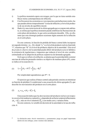 208                        CUADERNOS DE ECONOMIA (Vol. 39, Nº 117, Agosto 2002)


             i)     La política monetaria opera con rezagos, por lo que no tiene sentido esta-
                    blecer metas contemporáneas de inflación;
             ii)    Con frecuencia las economías se ven expuestas a perturbaciones reales, las
                    que pueden alterar temporalmente6 la tasa de inflación y el nivel de produc-
                    to de sus niveles de equilibrio inicial;
             iii)   Dado ii) y una cierta teoría de la oferta agregada que se expone más adelan-
                    te, se estima que la política monetaria puede estabilizar las fluctuaciones de
                    corto plazo del producto, lo que sería socialmente deseable. Ello, no obs-
                    tante que esta estrategia pudiera ocasionar algún aumento de la inflación
                    en el corto plazo.

                     En este contexto, la función de pérdida del banco central debe incorporar
             un segundo término - (y t - K)- donde “yt ” es el nivel de producto real en el período
             “t”, mientras que “K” es el nivel de producto objetivo de la autoridad. Este nivel
             de producto objetivo de la autoridad puede diferir del producto natural debido a
             la existencia de regulaciones e impuestos que reducen el nivel de esta variable,
             estimulando así la adopción de políticas expansivas de demanda agregada.
                     En lo que se refiere a la inflación, se plantea que la autoridad debe sostener
             una tasa de inflación promedio similar a su objetivo de mediano plazo (π*), como
             se indica en la ecuación (1).

                        1             γ
             (1)     L = ( π1 − π*)2 + ( y t − K ) 2
                        2             2

                    Por simplicidad supondremos que π* = 0.

                    El ejercicio que realiza el banco central cada período consiste en minimizar
             su función de pérdida (1) condicional a una ecuación de oferta agregada (2), que
             describe los movimientos del producto en el corto plazo.


             (2)     y t = y n + ( π t − πe ) − ξ t
                                          t


                       Esta ecuación indica que las desviaciones del producto real (y) con respec-
             to a su nivel de tendencia o natural (y n), dependen de un factor sorpresa inflacionaria
              ( π t − π e ) , más un shock aleatorio ( ξ t ) con media cero y varianza finita.
                        t
                       En este contexto, la variable de decisión de la autoridad es la tasa de infla-
             ción π.




             6      La distinción entre shocks transitorios y permanentes juega un papel importante
                    dentro de este enfoque, como veremos más adelante.




Art.F.Rosende.pm6                       208                                    25/07/02, 16:57
 