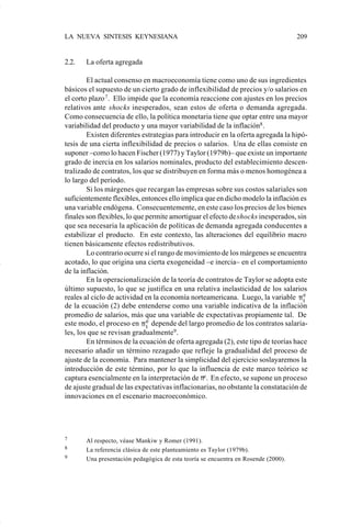 LA NUEVA SINTESIS KEYNESIANA                                                        209


                    2.2.   La oferta agregada

                            El actual consenso en macroeconomía tiene como uno de sus ingredientes
                    básicos el supuesto de un cierto grado de inflexibilidad de precios y/o salarios en
                    el corto plazo 7 . Ello impide que la economía reaccione con ajustes en los precios
                    relativos ante shocks inesperados, sean estos de oferta o demanda agregada.
                    Como consecuencia de ello, la política monetaria tiene que optar entre una mayor
                    variabilidad del producto y una mayor variabilidad de la inflación8 .
                            Existen diferentes estrategias para introducir en la oferta agregada la hipó-
                    tesis de una cierta inflexibilidad de precios o salarios. Una de ellas consiste en
                    suponer –como lo hacen Fischer (1977) y Taylor (1979b)– que existe un importante
                    grado de inercia en los salarios nominales, producto del establecimiento descen-
                    tralizado de contratos, los que se distribuyen en forma más o menos homogénea a
                    lo largo del período.
                            Si los márgenes que recargan las empresas sobre sus costos salariales son
                    suficientemente flexibles, entonces ello implica que en dicho modelo la inflación es
                    una variable endógena. Consecuentemente, en este caso los precios de los bienes
                    finales son flexibles, lo que permite amortiguar el efecto de shocks inesperados, sin
                    que sea necesaria la aplicación de políticas de demanda agregada conducentes a
                    estabilizar el producto. En este contexto, las alteraciones del equilibrio macro
                    tienen básicamente efectos redistributivos.
                            Lo contrario ocurre si el rango de movimiento de los márgenes se encuentra
                    acotado, lo que origina una cierta exogeneidad –e inercia– en el comportamiento
                    de la inflación.
                            En la operacionalización de la teoría de contratos de Taylor se adopta este
                    último supuesto, lo que se justifica en una relativa inelasticidad de los salarios
                    reales al ciclo de actividad en la economía norteamericana. Luego, la variable π e  t
                    de la ecuación (2) debe entenderse como una variable indicativa de la inflación
                    promedio de salarios, más que una variable de expectativas propiamente tal. De
                    este modo, el proceso en π e depende del largo promedio de los contratos salaria-
                                                  t
                    les, los que se revisan gradualmente9 .
                            En términos de la ecuación de oferta agregada (2), este tipo de teorías hace
                    necesario añadir un término rezagado que refleje la gradualidad del proceso de
                    ajuste de la economía. Para mantener la simplicidad del ejercicio soslayaremos la
                    introducción de este término, por lo que la influencia de este marco teórico se
                    captura esencialmente en la interpretación de πe. En efecto, se supone un proceso
                    de ajuste gradual de las expectativas inflacionarias, no obstante la constatación de
                    innovaciones en el escenario macroeconómico.




                    7      Al respecto, véase Mankiw y Romer (1991).
                    8      La referencia clásica de este planteamiento es Taylor (1979b).
                    9      Una presentación pedagógica de esta teoría se encuentra en Rosende (2000).




Art.F.Rosende.pm6                   209                                         25/07/02, 16:57
 