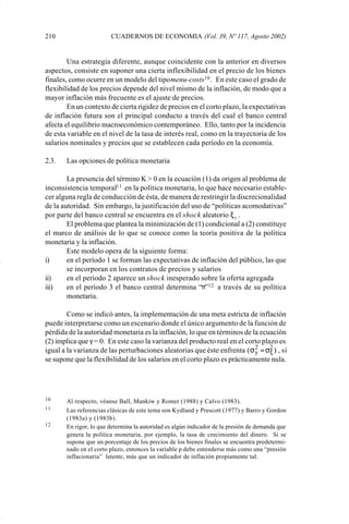 210                     CUADERNOS DE ECONOMIA (Vol. 39, Nº 117, Agosto 2002)


                     Una estrategia diferente, aunque coincidente con la anterior en diversos
             aspectos, consiste en suponer una cierta inflexibilidad en el precio de los bienes
             finales, como ocurre en un modelo del tipo menu-costs10 . En este caso el grado de
             flexibilidad de los precios depende del nivel mismo de la inflación, de modo que a
             mayor inflación más frecuente es el ajuste de precios.
                     En un contexto de cierta rigidez de precios en el corto plazo, la expectativas
             de inflación futura son el principal conducto a través del cual el banco central
             afecta el equilibrio macroeconómico contemporáneo. Ello, tanto por la incidencia
             de esta variable en el nivel de la tasa de interés real, como en la trayectoria de los
             salarios nominales y precios que se establecen cada período en la economía.

             2.3.   Las opciones de política monetaria

                     La presencia del término K > 0 en la ecuación (1) da origen al problema de
             inconsistencia temporal11 en la política monetaria, lo que hace necesario estable-
             cer alguna regla de conducción de ésta, de manera de restringir la discrecionalidad
             de la autoridad. Sin embargo, la justificación del uso de “políticas acomodativas”
             por parte del banco central se encuentra en el shock aleatorio ξ t .
                     El problema que plantea la minimización de (1) condicional a (2) constituye
             el marco de análisis de lo que se conoce como la teoría positiva de la política
             monetaria y la inflación.
                     Este modelo opera de la siguiente forma:
             i)      en el período 1 se forman las expectativas de inflación del público, las que
                     se incorporan en los contratos de precios y salarios
             ii)     en el período 2 aparece un shock inesperado sobre la oferta agregada
             iii)    en el período 3 el banco central determina “π”12 a través de su política
                     monetaria.

                     Como se indicó antes, la implementación de una meta estricta de inflación
             puede interpretarse como un escenario donde el único argumento de la función de
             pérdida de la autoridad monetaria es la inflación, lo que en términos de la ecuación
             (2) implica que γ = 0. En este caso la varianza del producto real en el corto plazo es
             igual a la varianza de las perturbaciones aleatorias que éste enfrenta ( σ 2 = σ2 ) , si
                                                                                         y    ξ
             se supone que la flexibilidad de los salarios en el corto plazo es prácticamente nula.




             10     Al respecto, véanse Ball, Mankiw y Romer (1988) y Calvo (1983).
             11     Las referencias clásicas de este tema son Kydland y Prescott (1977) y Barro y Gordon
                    (1983a) y (1983b).
             12     En rigor, lo que determina la autoridad es algún indicador de la presión de demanda que
                    genera la política monetaria, por ejemplo, la tasa de crecimiento del dinero. Si se
                    supone que un porcentaje de los precios de los bienes finales se encuentra predetermi-
                    nado en el corto plazo, entonces la variable p debe entenderse más como una “presión
                    inflacionaria” latente, más que un indicador de inflación propiamente tal.




Art.F.Rosende.pm6                    210                                           25/07/02, 16:57
 