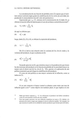LA NUEVA SINTESIS KEYNESIANA                                                           211


                           La consideración de una función de pérdida como (2) supone que el insti-
                    tuto emisor realizará algún grado de estabilización de los ciclos de actividad, de-
                    pendiendo la intensidad de ésta del valor del parámetro γ.
                           Suponiendo que yn = 0 , entonces de la minimización de (1) dado (2), se
                    obtiene la tasa de inflación óptima para el caso de un banco central discrecional13 .
                                        γ 
                    (3)    πt = γ K+
                                     1 + γ  ξt
                                           

                    de aquí se obtiene que:
                    (4)    πe = γ K
                            t


                    luego, dado (2), (3) y (4), se obtiene la expresión del producto,


                            yt = − 
                                       1 
                    (5)             1 + γ ξ t
                                          

                           De (5) se deriva una relación entre la varianza de los shocks reales y la
                    varianza del producto, la que se plantea en (6).

                                      1
                    (6)    σ2 =
                            y                  σ2
                                                ξ
                                  (1 + γ ) 2

                            Se puede apreciar en (6), que mientras mayor es la ponderación que tienen
                    las desviaciones del producto en la función de pérdida de la autoridad (mayor γ),
                    menor será el efecto real de los shocks ξs . Ello, gracias a la aplicación de una
                    política monetaria que privilegia la estabilización del producto.
                            El costo de esta política es una mayor varianza de la inflación, como se
                    indica en (7).

                                  λ 2 2
                    (7)    σ2 = 
                            π  1 + γ  σξ
                                     

                            Si en este contexto el banco central se plantea como meta una tasa de
                    inflación igual a cero 14 como objetivo de mediano plazo, lo que implica en este



                    13     Dado que hemos supuesto yn = 0, las referencias al producto real deben entenderse
                           como los movimientos cíclicos de esta variable.
                    14     Esta tasa puede asociarse con una inflación estadística en torno a 2%, debido a la
                           presencia de ciertos sesgos que empujan al alza la inflación medida. Por ejemplo, los
                           que ocasiona el cambio en la calidad de muchos productos que forman parte del índice.




Art.F.Rosende.pm6                    211                                         25/07/02, 16:57
 