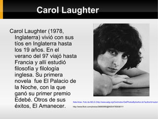 Carol Laughter Carol Laughter (1978, Inglaterra) vivió con sus tíos en Inglaterra hasta los 19 años. En el verano del 97 viajó hasta Francia y allí estudió filosofía y filología inglesa. Su primera novela  fue El Palacio de la Noche, con la que ganó su primer premio Edebé. Otros de sus éxitos, El Amanecer. Xela Arias. Foto da AELG (http://www.aelg.org/Centrodoc/GetPhotosByAuthor.do?authorId=autor243 ) '  http://www.flickr.com/photos/36660990@N05/4785936111 