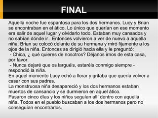 FINAL Aquella noche fue espantosa para los dos hermanos. Lucy y Brian se encontraban en el ático. Lo único que querían en ese momento era salir de aquel lugar y olvidarlo todo. Estaban muy cansados y no sabían dónde ir . Entonces volvieron a ver de nuevo a aquella niña. Brian se colocó delante de su hermana y miró fijamente a los ojos de la niña. Entonces se dirigió hacia ella y le preguntó: - Chica, ¿ qué quieres de nosotros? Déjanos irnos de esta casa, por favor.  - Nunca dejaré que os larguéis, estaréis conmigo siempre - respondió la niña. En aquel momento Lucy echó a llorar y gritaba que quería volver a casar con sus padres. La monstruosa niña desapareció y los dos hermanos estaban muertos de cansancio y se durmieron en aquel ático. Pasaron cinco días y los niños seguían allí dentro con aquella niña. Todos en el pueblo buscaban a los dos hermanos pero no conseguían encontrarlos. 