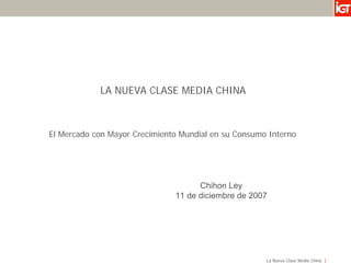 LA NUEVA CLASE MEDIA CHINA



El Mercado con Mayor Crecimiento Mundial en su Consumo Interno




                                     Chihon Ley
                               11 de diciembre de 2007




                                                      La Nueva Clase Media China
 
