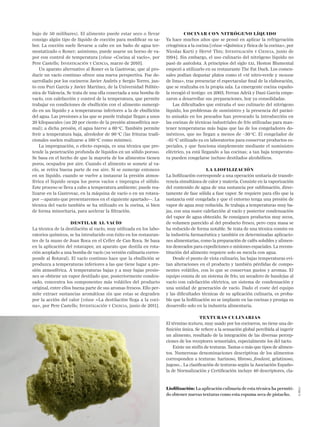 bajo de 50 milibares). El alimento puede estar seco o llevar                  Cocinar con nitrógeno líquido
consigo algún tipo de líquido de cocción para modificar su sa-       Ya hace muchos años que se pensó en aplicar la refrigeración
bor. La cocción suele llevarse a cabo en un baño de agua ter-        criogénica a la cocina [véase «Química y física de la cocina», por
mostatizado o Roner; asimismo, puede usarse un horno de va-          Nicolas Kurti y Hervé This; Investigación y Ciencia, junio de
por con control de temperatura [véase «Cocina al vacío», por         1994]. Sin embargo, el uso culinario del nitrógeno líquido no
Pere Castells; Investigación y Ciencia, marzo de 2010].              pasó de anécdota. A principios del siglo xxi, Heston Blumental
    Un aparato alternativo al Roner es la Gastrovac, que al pro-     empezó a utilizarlo en su restaurante The Fat Duck. Los comen-
ducir un vacío continuo ofrece una nueva perspectiva. Fue de-        sales podían degustar platos como el «té nitro-verde y mousse
sarrollado por los cocineros Javier Andrés y Sergio Torres, jun-     de lima», tras presenciar el espectacular final de la elaboración,
to con Puri García y Javier Martínez, de la Universidad Politéc-     que se realizaba en la propia sala. La emergente cocina españo-
nica de Valencia. Se trata de una olla conectada a una bomba de      la recogió el testigo: en 2003, Ferran Adrià y Dani García empe-
vacío, con calefacción y control de la temperatura, que permite      zaron a desarrollar sus preparaciones, hoy ya consolidadas.
trabajar en condiciones de ebullición con el alimento sumergi-           Las dificultades que entraña el uso culinario del nitrógeno
do en un líquido y a temperaturas inferiores a la de ebullición      líquido, los problemas de suministro y la presencia del parási-
del agua. Las presiones a las que se puede trabajar llegan a unos    to anisakis en los pescados han provocado la introducción en
20 kilopascales (un 20 por ciento de la presión atmosférica nor-     las cocinas de técnicas industriales de frío utilizadas para man-
mal); a dicha presión, el agua hierve a 60 oC. También permite       tener temperaturas más bajas que las de los congeladores do-
freír a temperatura baja, alrededor de 90 oC (las frituras tradi-    mésticos, que no llegan a menos de –30 oC. El congelador de
cionales suelen realizarse a 160 oC como mínimo).                    –65 oC utilizado ya en laboratorios para conservar productos es-
    La impregnación, o efecto esponja, es una técnica que pre-       peciales, y que funciona simplemente mediante el suministro
tende la penetración profunda de líquidos en un sólido poroso.       eléctrico, ya está llegando a las cocinas; a tan baja temperatu-
Se basa en el hecho de que la mayoría de los alimentos tienen        ra pueden congelarse incluso destilados alcohólicos.
poros, ocupados por aire. Cuando el alimento se somete al va-
cío, se retira buena parte de ese aire. Si se sumerge entonces                            La liofilización
en un líquido, cuando se vuelve a instaurar la presión atmos-        La liofilización corresponde a una operación unitaria de transfe-
férica el líquido ocupa los poros vacíos e impregna el sólido.       rencia simultánea de calor y materia. Consiste en la vaporización
Este proceso se lleva a cabo a temperatura ambiente; puede rea-      del contenido de agua de una sustancia por sublimación, direc-
lizarse en la Gastrovac, en la máquina de vacío o en un rotava-      tamente de fase sólida a fase vapor. Se requiere para ello que la
por —aparato que presentaremos en el siguiente apartado—. La         sustancia esté congelada y que el entorno tenga una presión de
técnica del vacío también se ha utilizado en la cocina, si bien      vapor de agua muy reducida. Se trabaja a temperaturas muy ba-
de forma minoritaria, para acelerar la filtración.                   jas, con una suave calefacción al vacío y posterior condensación
                                                                     del vapor de agua obtenido. Se consiguen productos muy secos,
                    Destilar al vacío                                de volumen parecido al del producto fresco, pero cuya masa se
La técnica de la destilación al vacío, muy utilizada en los labo-    ha reducido de forma notable. Se trata de una técnica común en
ratorios químicos, se ha introducido con éxito en los restauran-     la industria farmacéutica y también en determinadas aplicacio-
tes de la mano de Joan Roca en el Celler de Can Roca. Se basa        nes alimentarias, como la preparación de cafés solubles y alimen-
en la aplicación del rotavapor, un aparato que destila en rota-      tos desecados para expediciones o misiones espaciales. La recons-
ción acoplado a una bomba de vacío (su versión culinaria corres-     titución del alimento requiere solo su mezcla con agua.
ponde al Rotaval). El vacío continuo hace que la ebullición se           Desde el punto de vista culinario, las bajas temperaturas evi-
produzca a temperaturas inferiores a las que tiene lugar a pre-      tan alteraciones en el producto y también pérdidas de compo-
sión atmosférica. A temperaturas bajas y a muy bajas presio-         nentes volátiles, con lo que se conservan gustos y aromas. El
nes se obtiene un vapor destilado que, posteriormente conden-        equipo consta de un sistema de frío, un secadero de bandejas al
sado, concentra los componentes más volátiles del producto           vacío con calefacción eléctrica, un sistema de condensación y
original, entre ellos buena parte de sus aromas frescos. Ello per-   una unidad de generación de vacío. Dado el coste del equipo
mite extraer sustancias aromáticas sin que estas se degraden         y las dificultades técnicas de su aplicación culinaria, es proba-
por la acción del calor [véase «La destilación llega a la coci-      ble que la liofilización no se implante en las cocinas y prosiga su
na», por Pere Castells; Investigación y Ciencia, junio de 2011].     desarrollo solo en la industria alimentaria.

                                                                                      Texturas culinarias
                                                                     El término textura, muy usado por los cocineros, no tiene una de-
                                                                     finición única. Se refiere a la sensación global percibida al ingerir
                                                                     un alimento, resultado de la integración de las diversas percep-
                                                                     ciones de los receptores sensoriales, especialmente los del tacto.
                                                                         Existe un sinfín de texturas. Tantas o más que tipos de alimen-
                                                                     tos. Numerosas denominaciones descriptivas de los alimentos
                                                                     corresponden a texturas: harinoso, fibroso, fondant, gelatinoso,
                                                                     jugoso... La clasificación de texturas según la Asociación Españo-
                                                                     la de Normalización y Certificación incluye 40 descriptores, cla-


                                                                     Liofilización: La aplicación culinaria de esta técnica ha permiti-
                                                                                                                                             el bulli




                                                                     do obtener nuevas texturas como esta espuma seca de pistacho.


60  INVESTIGACIÓN Y CIENCIA, octubre 2011
 