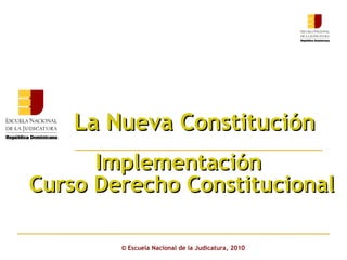 La Nueva Constitución  ©  Escuela Nacional de la Judicatura, 2010 Implementación  Curso Derecho Constitucional 
