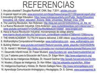 REFERENCIAS
1. Are jobs obsolete?, Douglas Rushkoff, CNN, Sep. 7 2011, articles.cnn.com
2. A special report on jobs: www.economist.com/blogs/freeexchange/2011/09/special-report-jobs/
3.Innovating US Higer Education: https://www.mckinseyquarterly.com/Public_Sector/Education/
  Innovating_US_higher_education_Arizona_State_Universitys_Michael_Crow_2794
4. The Learning Revolution, Ken Robinson: http://blog.ted.com/2010/05/24/bring_on_the_re/
5. La Nueva Revolución Industrial, Chris Anderson: www.ciudaddelasideas.com/videos/view/11 ,
   www.youtube.com/watch?v=OryMCAavMwA&feature=related , www.longtail.com .
6. Hacia la Nueva Revolución Industrial, microempresas de código abierto:
 www.ingenio.deusto.es/index.php?option=com_content&task=view&id=475&Itemid=109&lang=eu
7. THE KHAN ACADEMY: 73,776,014 lessons delivered, 2,400 videos: www.khanacademy.org/
8. Wolfram|Alpha Computational Knowledge: www.mathematica.com , www. wolframalpha.com
9. Building Watson: www.youtube.com/watch?feature=youtube_gdata_player&v=3G2H3DZ8rNc
10. Dr. Harold V. McIntosh,http://delta.cs.cinvestav.mx/~mcintosh/cellularautomata/Welcome.html
11. Desarrollo Infantil Inicial, Dr. Fraser Mustard, www.founders.net, www.frasermustardchair.ca/
12. Los 7 saberes para la Educación del Futuro, Dr. Edgar Morin: http://www.edgarmorin.org/
                                                                      :
13.Teoría de las Inteligencias Múltiples, Dr. Howard Gardner:http://pzweb.harvard.edu/pis/hg.htm
14. Niveles y Etapas de Inteligencia, Dr. Ken Wilber, http://es.wikipedia.org/wiki/Ken_Wilber
15. Inteligencia Espiritual y Holista, Dr. Ramón Gallegos Nava, http://www.ramongallegos.com/
16. Aprendizaje Comunicación Andragógica y Heutagógica, Dr. S. Gómez, www.susanagomez.tk
 