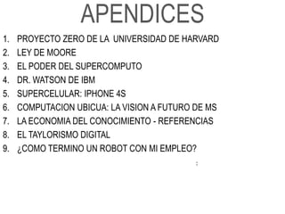 APENDICES
1.   PROYECTO ZERO DE LA UNIVERSIDAD DE HARVARD
2.   LEY DE MOORE
3.   EL PODER DEL SUPERCOMPUTO
4.   DR. WATSON DE IBM
5.   SUPERCELULAR: IPHONE 4S
6.   COMPUTACION UBICUA: LA VISION A FUTURO DE MS
7.   LA ECONOMIA DEL CONOCIMIENTO - REFERENCIAS
8.   EL TAYLORISMO DIGITAL
9.   ¿COMO TERMINO UN ROBOT CON MI EMPLEO?
                                           :
 