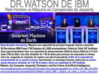 DR.WATSON DE de Jeopardy
    Reto Hombre vs Máquina en Campeonato
                                         IBM


Deep Question Answering: Máquina con capacidad de procesar lenguaje natural y aprender
90 Servidores IBM Power 750 Express de 2,880 procesadores. Potencia Total: 80 Teraflops.
Esta supercomputadora tiene una capacidad de almacenamiento (RAID de discos NAS) de 21.6 Tera-
bytes (TB) de datos. Usa sólo alrededor de 1 TB de datos para procesar las respuestas en tiempo
real a las preguntas en Jeopardy. Su cerebro usa sólo el equivalente al 80% de la capacidad de
procesamiento de un cerebro humano. Ray Kurzweil, un tecnólogo futurista, estima que el cerebro
puede almacenar alrededor de 1.25 TB de datos y tiene una capacidad de 100 Teraflops.
Watson, the Computer Jeopardy! Champion, and the Future of Artificial Intelligence:
www.scientificamerican.com/article.cfm?id=watson-the-computer-jeopa&WT.mc_id=SA_CAT_MB_20110302
www.computerworld.com/s/article/9210319/Brain_behind_IBM_s_Watson_not_unlike_a_human_s?source=t
 