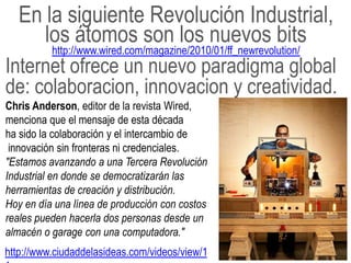 En la siguiente Revolución Industrial,
      los átomos son los nuevos bits
          http://www.wired.com/magazine/2010/01/ff_newrevolution/
Internet ofrece un nuevo paradigma global
de: colaboracion, innovacion y creatividad.
Chris Anderson, editor de la revista Wired,
menciona que el mensaje de esta década
ha sido la colaboración y el intercambio de
 innovación sin fronteras ni credenciales.
"Estamos avanzando a una Tercera Revolución
Industrial en donde se democratizarán las
herramientas de creación y distribución.
Hoy en día una línea de producción con costos
reales pueden hacerla dos personas desde un
almacén o garage con una computadora."
http://www.ciudaddelasideas.com/videos/view/1
 