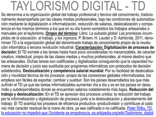 TAYLORISMO DIGITAL - TD
Se denomina a la organización global del trabajo profesional y técnico del conocimiento, tradicio-
nalmente desempeñado por las clases medias profesionales, bajo las condiciones de automatiza-
ción mediante la digitalización e informatización, reducción de salarios, deslocalización y compe-
tencia en los mismos términos a los que en su día fueron sometidos los trabajos artesanales o
manuales por el taylorismo. Origen del término: Libro: La subasta global: Las promesas incum-
plidas de la educación, el trabajo, y los ingresos, P. Brown, H. Lauder y D. Ashtonde, 2011, deno-
minan TD a la organización global del denominado trabajo de conocimiento propio de la revolu-
ción informática o tercera revolución industrial. Caracterización: Digitalización de procesos de
decisión: El TD somete a las tareas hasta hace poco consideradas no mecanizables, de caracter
creativo, intelectual, propio de las clases medias y muchos profesionales, al mismo destino que
las artesanales. Dichas tareas son codificadas y digitalizadas consiguiendo que la capacidad hu-
mana de decisión y juicio sea sustituida por programas informáticos con protocolos de decisión
establecidos. Deslocalización y competencia salarial mundial: Por su facilidad de deslocaliza-
ción y movilidad técnica de los procesos -propia de las conexiones globales informatizadas, los
empleos son fáciles de exportar, cambiar y sustituir. Son los países desarrollados los que más
sufrirán el TD ya que las tareas informatizables aumentan día a día y es en los países en desa-
rrollo y subdesarrollados donde se encuentran salarios notablemente más bajos. Reducción del
trabajo y deslocalización: En el TD se aprecian dos procesos unidos: la reducción del trabajo
por la informatización y digitalización de procesos junto a la deslocalización y abaratamiento del
trabajo. El TD acentúa los procesos de eficiencia productiva -productividad- y contribuye al cada
vez más caracter residual de la mano de obra, ya sea calificada o no calificada. Peter Wilby, TD:
la educación no impedirá que Occidente se empobrezca, es.wikipedia.org/wiki/Taylorismo_digital
 