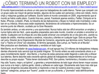 ¿CÓMO TERMINÓ UN ROBOT CON MI EMPLEO?
www.nytimes.com/2011/10/02/opinion/sunday/friedman-how-did-the-robot-end-up-with-my-job.html?_r=1&src=me&ref=general
El mundo hiperconectado es ahora un reto para los trabajadores de cuello blanco. Tienen que competir con
un grupo cada vez mayor de genios baratos, algunos de los cuales son personas y otros son robots, micro-
chips y máquinas guiadas por software. Escribí sobre el mundo conectado en 2004, argumentando que el
mundo se había vuelto plano. Cuando hice eso, pensé, Facebook apenas existía y Twitter, Cómputo en la
Nube, iPhones, Linkedin, iPads, la Industria de las Aplicaciones y Skype no habían sido inventados o esta-
ban en su infancia. Ahora esos están explotando, llevándonos de conectados a hiperconectados. Es un
enorme punto de inflexión, ocultado por la Gran Recesión.
Es también ambos, un reto enorme y una oportunidad. Nunca había sido tan difícil encontrar un empleo y
nunca había sido tan fácil, –para aquellos preparados para este mundo, inventar un empleo o encontrar un
cliente. Cualquiera con la chispa de una idea puede arrancar una compañía de un día para otro, usando su
tarjeta de crédito, mientras accede a cerebros, músculos y clientes en cualquier lugar. Esto es porque Pas-
cal Lamy, Director de la Organización Mundial de Comercio, argumenta que términos como "hecho en Amé-
rica" o "hecho en China" son obsoletos. El término apropiado, dice Lamys, es "hecho en el Mundo".
Mas productos son diseñados, fabricados y vendidos en todo lugar.
Matt Barrie, es el fundador de www.freelancer.com, el cual agrupa hoy 2.8 millones de trabajadores indepen
dientes ofreciendo todo servicio que se pueda imaginar. "El mundo entero se está conectando ahora a un
paso increíblemente rápido", dice Barrie, y muchas de estas personas están llegando a este sitio a ofrecer
sus talentos. Barrie describe este creciente ejército global de trabajadores independientes en la forma que
describe su propio equipo: "Todos tienen doctorados PHD. Son pobres, hambrientos y forzados a actuar.
Hay sólo "bueno, mejor y el óptimo", y gerentes y emprendedores de todo lugar ahora tienen mayor acceso
que nunca a la mejor y óptima gente, robots y software en cada lugar. Obviamente esto hace mas vital que
nunca que tengamos escuelas elevando e inspirando a mas de nuestros jóvenes a esas "mejores y
óptimas" categorías, porque aun "bueno", puede no ser ya suficiente, y "promedio" está definitivamente
 