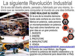 La siguiente Revolución Industrial
En la era del diseño abierto, pensado y fabricado por uno mismo, lo -
único que se necesita para conquistar el mundo es una idea brilliante.
                           COMO REALIZAR SU SUEÑO
                           En la era de la industria democra-
                           tizada cada cochera es una micro-
                           fábrica en potencia, cada persona
                           un microemprendedor en potencia.
                           Aquí está cómo transformar una
                           gran idea en un gran producto:
                           1. INVENTE
                           2. DISEÑE
                           3. PROTOTIPE
                           4 .MANUFACTURE
                           5. VENDA
                          www.wired.com/magazine/2010/01/ff_newrevolution/all/1
                           El Director de Local Motors, Jay Rogers
                           combinó la potencia del diseño colaborativo y la
                           experien-cia profesional para desarrollar el Rally
 