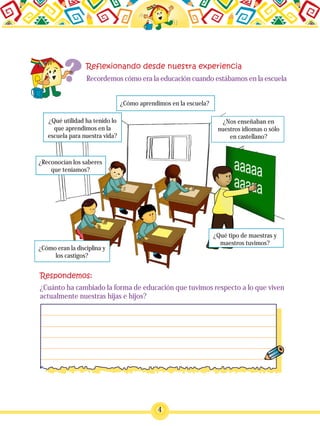 4
Recordemos cómo era la educación cuando estábamos en la escuela
¿Cómo aprendimos en la escuela?
¿Qué utilidad ha tenido lo
que aprendimos en la
escuela para nuestra vida?
¿Reconocían los saberes
que teníamos?
¿Cómo eran la disciplina y
los castigos?
¿Nos enseñaban en
nuestros idiomas o sólo
en castellano?
¿Qué tipo de maestras y
maestros tuvimos?
¿Cuánto ha cambiado la forma de educación que tuvimos respecto a lo que viven
actualmente nuestras hijas e hijos?
 