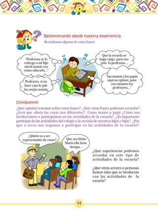 94
Recordamos algunas de estas frases:
"Profesora se lo
entrego a mi hijo
usted nomás vea
cómo educarlo..."
Que la escuela se
haga cargo, para eso
está la profesora...
"Las mamás y los papás
aquí no opinan, para
eso estamos los
profesores..."
¿Qué opinión tenemos sobre estas frases?, ¿Qué otras frases podemos recordar?
¿Será que ahora las cosas son diferentes?. Como mamá o papá ¿Cómo nos
involucramos o participamos en las actividades de la escuela?, ¿Es importante
participar de las actividades del colegio o la escuela de nuestros hijos e hijas?, ¿Por
qué a veces nos negamos a participar en las actividades de la escuela?.
¿Quién va a ser
representante de curso? Que sea Doña
María ella tiene
tiempo...
¿Qué experiencias podemos
recordar en este tipo de
actividades de la escuela?
¿Qué otros actores o personas
hemos visto que se involucran
con las actividades de la
escuela?
Profesora, si no
hace caso le jala
las orejas nomás
 