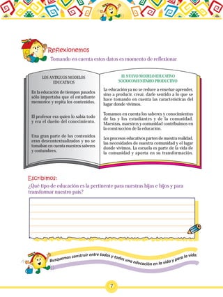 7
En la educación de tiempos pasados
sólo importaba que el estudiante
memorice y repita los contenidos.
El profesor era quien lo sabía todo
y era el dueño del conocimiento.
Una gran parte de los contenidos
eran descontextualizados y no se
tomaban en cuenta nuestros saberes
y costumbres.
La educación ya no se reduce a enseñar-aprender,
sino a producir, crear, darle sentido a lo que se
hace tomando en cuenta las características del
lugar donde vivimos.
Tomamos en cuenta los saberes y conocimientos
de las y los estudiantes y de la comunidad.
Maestras, maestros y comunidad contribuimos en
la construcción de la educación.
Los procesos educativos parten de nuestra realidad,
las necesidades de nuestra comunidad y el lugar
donde vivimos. La escuela es parte de la vida de
la comunidad y aporta en su transformación.
EL NUEVO MODELO EDUCATIVO
SOCIOCOMUNITARIO PRODUCTIVO
LOS ANTIGUOS MODELOS
EDUCATIVOS
Tomando en cuenta estos datos es momento de reflexionar
¿Qué tipo de educación es la pertinente para nuestras hijas e hijos y para
transformar nuestro país?
 