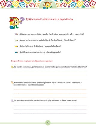 10
¿Sabíamos que antes existían escuelas clandestinas para aprender a leer y a escribir?
¿Alguna vez hemos escuchado hablar de Avelino Siñani y Elizardo Pérez?
¿Qué es la Escuela de Warisata y quiénes la fundaron?
¿Qué ideas tenemos respecto a la educación popular?
¿En nuestra comunidad, participamos en las actividades que desarrollan las Unidades Educativas?
¿Conocemos experiencias de aprendizaje donde hayan tomado en cuenta los saberes y
conocimientos de nuestra comunidad?
¿En nuestra comunidad o barrio cómo es la educación que se da en las escuelas?
Respondemos en grupo las siguientes preguntas:
 