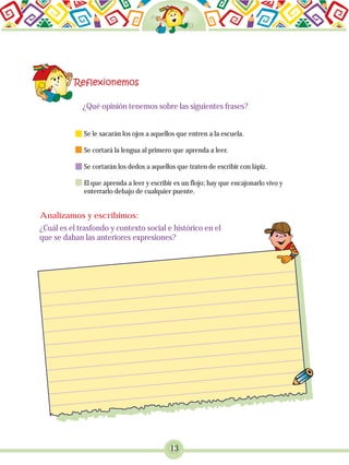 13
¿Qué opinión tenemos sobre las siguientes frases?
Se le sacarán los ojos a aquellos que entren a la escuela.
Se cortará la lengua al primero que aprenda a leer.
Se cortarán los dedos a aquellos que traten de escribir con lápiz.
El que aprenda a leer y escribir es un flojo; hay que encajonarlo vivo y
enterrarlo debajo de cualquier puente.
¿Cuál es el trasfondo y contexto social e histórico en el
que se daban las anteriores expresiones?
Analizamos y escribimos:
 