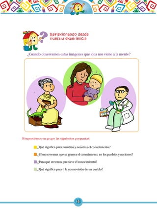 16
¿Cuándo observamos estas imágenes qué idea nos viene a la mente?
¿Qué significa para nosotros y nosotras el conocimiento?
¿Cómo creemos que se genera el conocimiento en los pueblos y naciones?
¿Para qué creemos que sirve el conocimiento?
¿Qué significa para ti la cosmovisión de un pueblo?
Respondemos en grupo las siguientes preguntas:
 