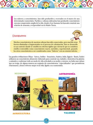 18
Los saberes y conocimientos, han sido producidos y recreados en el marco de una
determinada cosmovisión. Pueblos y culturas milenarias han producido conocimiento
con una comprensión amplia de la vida, donde el ser humano ha buscado construir una
relación de armonía y reciprocidad con la Madre Tierra.
Las grandes civilizaciones (Maya - Azteca, Andino - Amazónica, Asiática, India, Egipcio - Bantú, Árabe)
utilizaron un conocimiento altamente elaborado para construir sus ciudades, domesticar las plantas
y animales y conformar todo un modo de vida articulado a su medio y entorno; no hubo una cultura
que no tenga, de alguna manera un conjunto de conocimientos "especializados" que permitieran
relacionarse y desen volverse mejor en la vida, ligada a su cosmovisión.
Muchos conocimientos de nuestras culturas han sido conservadas, pero muchas otras
fueron eliminadas o fragmentadas en el proceso de colonización. Esto se desarrolla
en un contexto donde se establecen criterios rígidos que cierran lo que se considera
cintífico (entendido como conocimiento exacto, metódico, experimental), pasando
los otros conocimientos a ser considerados como "Saberes" con un estatuto inferior.
 