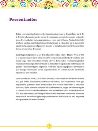 Bolivia vive un profundo proceso de transformaciones que se desarrollan a partir de
la decisión soberana de nuestro pueblo de construir un proyecto de sociedad pertinente
a nuestra realidad y a nuestras aspiraciones como país: el Estado Plurinacional. Esto
involucra también transformaciones estructurales en la educación, por lo que dentro
a partir de las exigencias del proyecto histórico se han planteado los criterios y sentidos
de una propia forma de educar.
Desde la promulgación de la Ley de la Educación Avelino Siñani – Elizardo Perez N° 070
y la implementación del Modelo Educativo Sociocomunitario Productivo se inicia una
nueva etapa en la educación boliviana a través de la cual se retoman las grandes
reivindicaciones del pueblo boliviano y la memoria y/o experiencias históricas de los
pueblos y naciones indígena originarias, construido bajo un largo proceso participativo
y de diálogo consensuado por las organizaciones y los sectores sociales del ámbito
educativo a nivel nacional.
Como orientación política, “el Modelo Educativo Sociocomunitario Productivo articula
más que divide, complementa antes que diferencia, busca consensos antes que
imposiciones, partiendo de un análisis crítico de la realidad histórica de la educación
boliviana y de las experiencias educativas transformadoras, surgen los elementos para
la construcción del Currículo del Sistema Educativo Plurinacional” (Currículo Base del
SEP), buscando una educación integral-holística, descolonizadora, comunitaria, productiva
intercultural, intracultural y plurilingüe como sentido de la educación para responder
a los problemas de nuestra realidad.
i
 