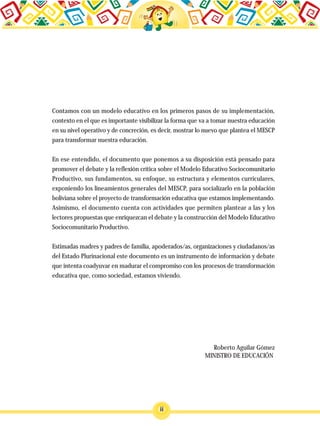 Contamos con un modelo educativo en los primeros pasos de su implementación,
contexto en el que es importante visibilizar la forma que va a tomar nuestra educación
en su nivel operativo y de concreción, es decir, mostrar lo nuevo que plantea el MESCP
para transformar nuestra educación.
En ese entendido, el documento que ponemos a su disposición está pensado para
promover el debate y la reflexión crítica sobre el Modelo Educativo Sociocomunitario
Productivo, sus fundamentos, su enfoque, su estructura y elementos curriculares,
exponiendo los lineamientos generales del MESCP, para socializarlo en la población
boliviana sobre el proyecto de transformación educativa que estamos implementando.
Asimismo, el documento cuenta con actividades que permiten plantear a las y los
lectores propuestas que enriquezcan el debate y la construcción del Modelo Educativo
Sociocomunitario Productivo.
Estimadas madres y padres de familia, apoderados/as, organizaciones y ciudadanos/as
del Estado Plurinacional este documento es un instrumento de información y debate
que intenta coadyuvar en madurar el compromiso con los procesos de transformación
educativa que, como sociedad, estamos viviendo.
Roberto Aguilar Gómez
MINISTRO DE EDUCACIÓN
ii
 