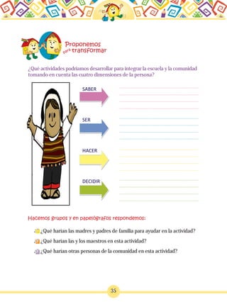 ¿Qué actividades podríamos desarrollar para integrar la escuela y la comunidad
tomando en cuenta las cuatro dimensiones de la persona?
¿Qué harían las madres y padres de familia para ayudar en la actividad?
¿Qué harían las y los maestros en esta actividad?
¿Qué harían otras personas de la comunidad en esta actividad?
35
 