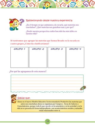 ¿Por qué las agrupamos de esta manera?
38
¿En el tiempo en que asistíamos a la escuela, qué materias nos
enseñaban? ¿Qué materias nos gustaban más y por qué?
¿Desde nuestra perspectiva cuáles han sido las más útiles en
nuestra vida?
Si tuviéramos que agrupar las materias que hemos llevado en la escuela en
cuatro grupos ¿Cómo las clasificaríamos?
Ahora en el nuevo Modelo Educativo Sociocomunitario Productivo las materias que
antes nos enseñaban ahora se organizan por Campos y Áreas de Saberes y
Conocimientos, porque todo lo que sucede en la naturaleza y en la sociedad y en la
vida no se presenta de forma independiente, son acontecimientos sociales y naturales
están relacionados entre sí.
 