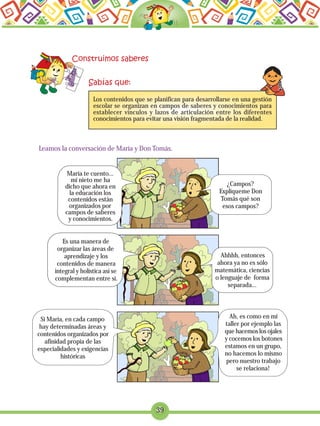 Leamos la conversación de María y Don Tomás.
39
Los contenidos que se planifican para desarrollarse en una gestión
escolar se organizan en campos de saberes y conocimientos para
establecer vínculos y lazos de articulación entre los diferentes
conocimientos para evitar una visión fragmentada de la realidad.
María te cuento...
mi nieto me ha
dicho que ahora en
la educación los
contenidos están
organizados por
campos de saberes
y conocimientos.
¿Campos?
Explíqueme Don
Tomás qué son
esos campos?
Es una manera de
organizar las áreas de
aprendizaje y los
contenidos de manera
integral y holística así se
complementan entre sí.
Ahhhh, entonces
ahora ya no es sólo
matemática, ciencias
o lenguaje de forma
separada...
Si María, en cada campo
hay determinadas áreas y
contenidos organizados por
afinidad propia de las
especialidades y exigencias
históricas
Ah, es como en mi
taller por ejemplo las
que hacemos los ojales
y cocemos los botones
estamos en un grupo,
no hacemos lo mismo
pero nuestro trabajo
se relaciona!
 
