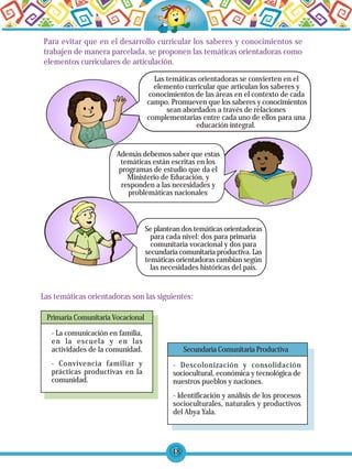 48
Las temáticas orientadoras se convierten en el
elemento curricular que articulan los saberes y
conocimientos de las áreas en el contexto de cada
campo. Promueven que los saberes y conocimientos
sean abordados a través de relaciones
complementarias entre cada uno de ellos para una
educación integral.
Además debemos saber que estas
temáticas están escritas en los
programas de estudio que da el
Ministerio de Educación, y
responden a las necesidades y
problemáticas nacionales
Se plantean dos temáticas orientadoras
para cada nivel: dos para primaria
comunitaria vocacional y dos para
secundaria comunitaria productiva. Las
temáticas orientadoras cambian según
las necesidades históricas del país.
Las temáticas orientadoras son las siguientes:
- La comunicación en familia,
en la escuela y en las
actividades de la comunidad.
- Convivencia familiar y
prácticas productivas en la
comunidad.
Primaria Comunitaria Vocacional
Secundaria Comunitaria Productiva
- Descolonización y consolidación
sociocultural, económica y tecnológica de
nuestros pueblos y naciones.
- Identificación y análisis de los procesos
socioculturales, naturales y productivos
del Abya Yala.
Para evitar que en el desarrollo curricular los saberes y conocimientos se
trabajen de manera parcelada, se proponen las temáticas orientadoras como
elementos curriculares de articulación.
 