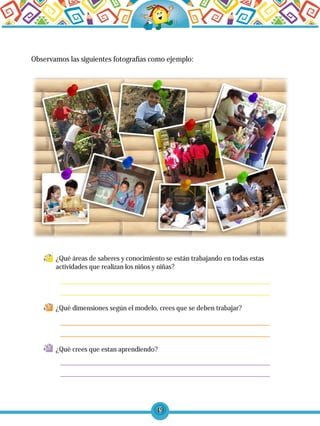 49
Observamos las siguientes fotografías como ejemplo:
¿Qué áreas de saberes y conocimiento se están trabajando en todas estas
actividades que realizan los niños y niñas?
¿Qué dimensiones según el modelo, crees que se deben trabajar?
¿Qué crees que estan aprendiendo?
 