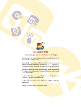 Textos de respaldo y de consulta para este Bloque
Currículo Base del Sistema Educativo Plurinacional. Ministerio de
Educación. La Paz, Bolivia. 2012
Estrategias de Desarrollo Curricular Socioproductivo: Comprendiendo
la Estructura Curricular. Unidad de Formación Nº 3. Cuadernos de
Formación Continua. Ministerio de Educación. La Paz, Bolivia. 2012
Evaluación Participa en los Procesos Educativos. Unidad de Formación
Nº 6. Cuadernos de Formación Continua. Ministerio de Educación.
La Paz, Bolivia. 2012
Medios de Enseñanza en el Aprendizaje Comunitario: Planificación
Curricular. Unidad de Formación Nº 4.
Cuadernos de Formación Continua. Ministerio de Educación. La Paz,
Bolivia. 2012
FREYRE, Paulo. Pedagogía del Oprimido. 1970
 
