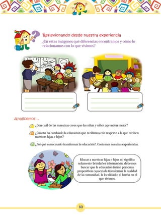 60
¿En estas imágenes qué diferencias encontramos y cómo lo
relacionamos con lo que vivimos?
¿Con cuál de las maestras crees que las niñas y niños aprenden mejor?
¿Cuánto ha cambiado la educación que recibimos con respecto a la que reciben
nuestras hijas e hijos?
¿Por qué es necesario transformar la educación?. Contemos nuestras experiencias.
Educar a nuestras hijas e hijos no significa
solamente brindarles información, debemos
buscar que la educación forme personas
propositivas capaces de transformar la realidad
de la comunidad, la localidad o el barrio en el
que vivimos.
 