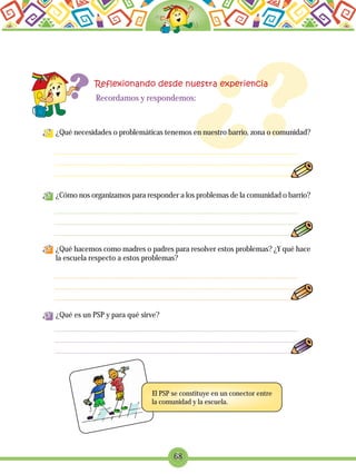 68
¿Qué necesidades o problemáticas tenemos en nuestro barrio, zona o comunidad?
¿Cómo nos organizamos para responder a los problemas de la comunidad o barrio?
¿Qué hacemos como madres o padres para resolver estos problemas? ¿Y qué hace
la escuela respecto a estos problemas?
¿Qué es un PSP y para qué sirve?
Recordamos y respondemos:
El PSP se constituye en un conector entre
la comunidad y la escuela.
 