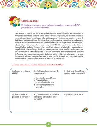 71
Organizamos grupos para trabajar los primeros pasos del PSP,
previamente leemos el texto:
A 60 km de la ciudad de Sucre sobre la carretera a Cochabamba, se encuentra la
comunidad de Surima, tiene un clima cálido y mucha vegetación, es una zona rica en la
producción de frutas como la guayaba, palto, papaya y limón, se encuentra cercana al
rio Chico la gente también produce hortalizas que luego son comercializadas en la ciudad
de Sucre. En la comunidad se encuentra la Unidad Educativa “Fray Gabriel María Landini”,
asisten niñas y niños y adolescentes desde el Nivel Inicial hasta Secundaria. Como la
Comunidad es un lugar de paso existe un alto tráfico de movilidades con pasajeros y
carga hacia Cochabamba, ya desde hace tiempo existe una acumulación de basura en
toda la comunidad y sus alrededores, a esto se añaden los informes del Centro de Salud
de Surima, que reportan constantes visitas de niños y niñas por diarreas frecuentes.
También mencionan los agricultores de la zona que la tierra de los campos de cultivo
está mezcladas con montones de bolsas plásticas y botellas pet.
Con los anteriores datos llenamos la ficha del PSP
1. ¿Dónde se realizará
el PSP?
2. ¿Cuáles son los problemas de
la comunidad?:
a) Necesidades y problemas
b) Potencialidades
c) Actividades Productivas
d) Vocaciones productivas
y sociales
3) ¿Cuál será el problema a
resolver en la comunidad?
4) ¿Qué nombre le
pondrían al proyecto?
5) ¿Cuáles serán las actividades
principales a realizar en este
proyecto?
6) ¿Quiénes participarán?
 