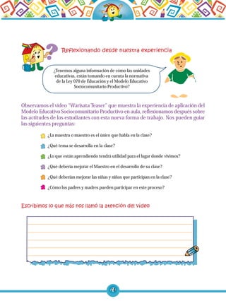 74
¿Tenemos alguna información de cómo las unidades
educativas, están tomando en cuenta la normativa
de la Ley 070 de Educación y el Modelo Educativo
Sociocomunitario Productivo?
Observamos el vídeo "Warisata Teaser" que muestra la experiencia de aplicación del
Modelo Educativo Sociocomunitario Productivo en aula, reflexionamos después sobre
las actitudes de los estudiantes con esta nueva forma de trabajo. Nos pueden guiar
las siguientes preguntas:
¿La maestra o maestro es el único que habla en la clase?
¿Qué tema se desarrolla en la clase?
¿Lo que están aprendiendo tendrá utilidad para el lugar donde vivimos?
¿Qué debería mejorar el Maestro en el desarrollo de su clase?
¿Qué deberían mejorar las niñas y niños que participan en la clase?
¿Cómo los padres y madres pueden participar en este proceso?
 