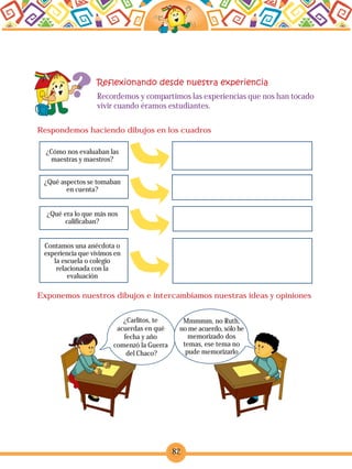 82
Recordemos y compartimos las experiencias que nos han tocado
vivir cuando éramos estudiantes.
¿Cómo nos evaluaban las
maestras y maestros?
¿Qué aspectos se tomaban
en cuenta?
¿Qué era lo que más nos
calificaban?
Contamos una anécdota o
experiencia que vivimos en
la escuela o colegio
relacionada con la
evaluación
Respondemos haciendo dibujos en los cuadros
Exponemos nuestros dibujos e intercambiamos nuestras ideas y opiniones
¿Carlitos, te
acuerdas en qué
fecha y año
comenzó la Guerra
del Chaco?
Mmmmm, no Ruth,
no me acuerdo, sólo he
memorizado dos
temas, ese tema no
pude memorizarlo
 