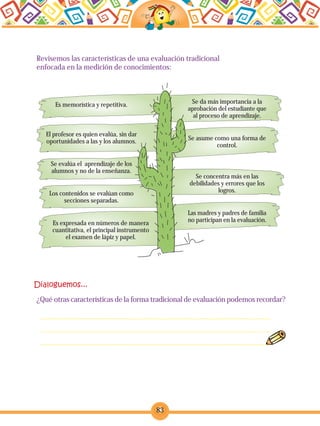83
Revisemos las características de una evaluación tradicional
enfocada en la medición de conocimientos:
Es memorística y repetitiva.
El profesor es quien evalúa, sin dar
oportunidades a las y los alumnos.
Se evalúa el aprendizaje de los
alumnos y no de la enseñanza.
Los contenidos se evalúan como
secciones separadas.
Se da más importancia a la
aprobación del estudiante que
al proceso de aprendizaje.
Se asume como una forma de
control.
Se concentra más en las
debilidades y errores que los
logros.
Las madres y padres de familia
no participan en la evaluación.
¿Qué otras características de la forma tradicional de evaluación podemos recordar?
Es expresada en números de manera
cuantitativa, el principal instrumento
el examen de lápiz y papel.
 