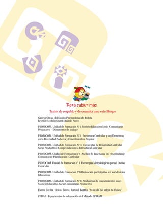 Gaceta Oficial del Estado Plurinacional de Bolivia
Ley 070 Avelino Siñani Elizardo Pérez
PROFOCOM. Unidad de Formación N°1 Modelo Educativo Socio Comunitario
Productivo – Documento de trabajo
PROFOCOM. Unidad de Formación N°2 Estructura Curricular y sus Elementos
en la Diversidad: Saberes y Conocimientos Propios
PROFOCOM. Unidad de Formación N° 3 Estrategias de Desarrollo Curricular
Socio Productivo: Comprendiendo la Estructura Curricular
PROFOCOM. Unidad de Formación N°4 Medios de Enseñanza en el Aprendizaje
Comunitario: Planificación Curricular
PROFOCOM. Unidad de Formación N° 5 Estrategias Metodológicas para el Diseño
Curricular.
PROFOCOM. Unidad de Formación N°6 Evaluación participativa en los Modelos
Educativos.
PROFOCOM. Unidad de Formación N° 8 Producción de conocimientos en el
Modelo Educativo Socio Comunitario Productivo
Fierro, Cecilia. Rosas, Lesvia. Fortoul, Bertha. "Más allá del salón de Clases".
CEBIAE - Experiencias de adecuación del Método SCREAM
Textos de respaldo y de consulta para este Bloque
 