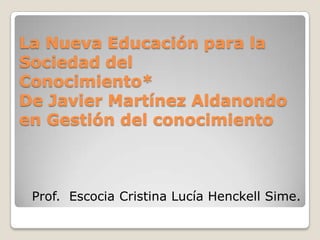 La Nueva Educación para la Sociedad delConocimiento*De Javier Martínez Aldanondo en Gestión del conocimiento Prof.  Escocia Cristina Lucía Henckell Sime. 