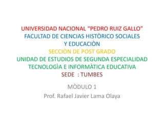 UNIVERSIDAD NACIONAL “PEDRO RUIZ GALLO”FACULTAD DE CIENCIAS HISTÒRICO SOCIALES Y EDUCACIÒNSECCIÒN DE POST GRADOUNIDAD DE ESTUDIOS DE SEGUNDA ESPECIALIDAD TECNOLOGÌA E INFORMÀTICA EDUCATIVA SEDE  : TUMBES MÒDULO 1 Prof. Rafael Javier Lama Olaya 