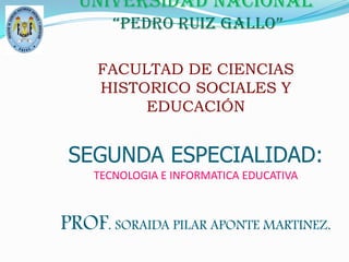 UNIVERSIDAD NACIONAL “PEDRO RUIZ GALLO”FACULTAD DE CIENCIAS HISTORICO SOCIALES Y EDUCACIÓNSEGUNDA ESPECIALIDAD:TECNOLOGIA E INFORMATICA EDUCATIVA PROF. SORAIDA PILAR APONTE MARTINEZ. 