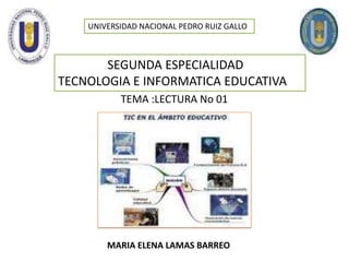 UNIVERSIDAD NACIONAL PEDRO RUIZ GALLO                  SEGUNDA ESPECIALIDAD   TECNOLOGIA E INFORMATICA EDUCATIVA TEMA :LECTURA No 01 MARIA ELENA LAMAS BARREO  
