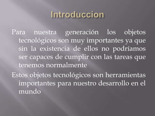 Para nuestra generación los objetos
  tecnológicos son muy importantes ya que
  sin la existencia de ellos no podríamos
  ser capaces de cumplir con las tareas que
  tenemos normalmente
Estos objetos tecnológicos son herramientas
  importantes para nuestro desarrollo en el
  mundo
 