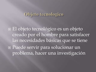    El objeto tecnológico es un objeto
    creado por el hombre para satisfacer
    las necesidades básicas que se tiene
   Puede servir para solucionar un
    problema, hacer una investigación
 
