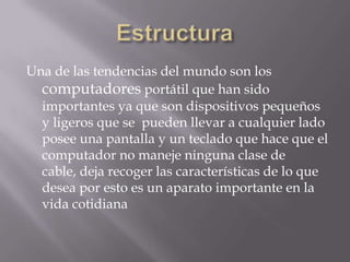 Una de las tendencias del mundo son los
  computadores portátil que han sido
  importantes ya que son dispositivos pequeños
  y ligeros que se pueden llevar a cualquier lado
  posee una pantalla y un teclado que hace que el
  computador no maneje ninguna clase de
  cable, deja recoger las características de lo que
  desea por esto es un aparato importante en la
  vida cotidiana
 
